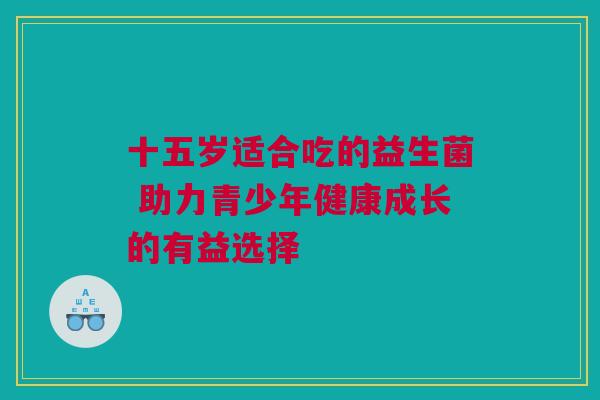 十五岁适合吃的益生菌 助力青少年健康成长的有益选择