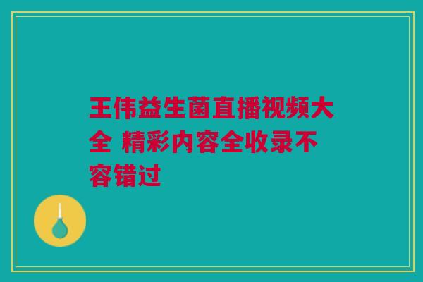 王伟益生菌直播视频大全 精彩内容全收录不容错过