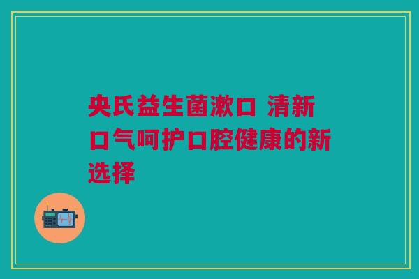 央氏益生菌漱口 清新口气呵护口腔健康的新选择