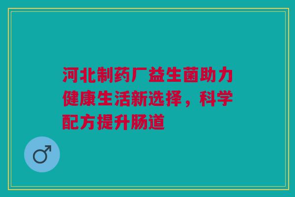 河北制药厂益生菌助力健康生活新选择，科学配方提升肠道
