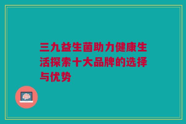 三九益生菌助力健康生活探索十大品牌的选择与优势