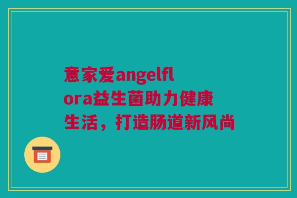 意家爱angelflora益生菌助力健康生活，打造肠道新风尚