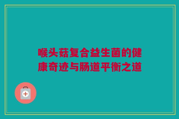 喉头菇复合益生菌的健康奇迹与肠道平衡之道