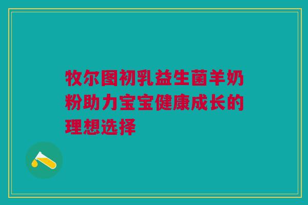 牧尔图初乳益生菌羊奶粉助力宝宝健康成长的理想选择
