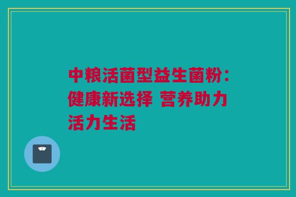 中粮活菌型益生菌粉：健康新选择 营养助力活力生活
