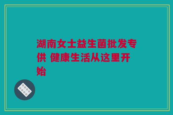 湖南女士益生菌批发专供 健康生活从这里开始