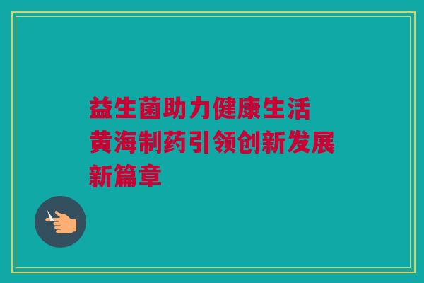 益生菌助力健康生活 黄海制药引领创新发展新篇章