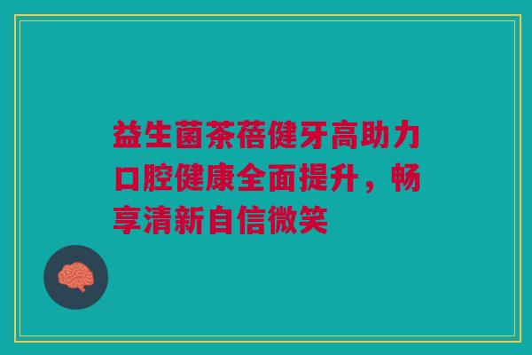 益生菌茶蓓健牙高助力口腔健康全面提升，畅享清新自信微笑