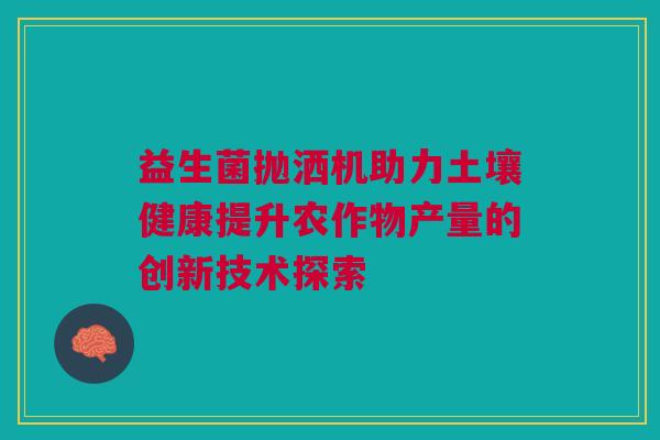 益生菌抛洒机助力土壤健康提升农作物产量的创新技术探索