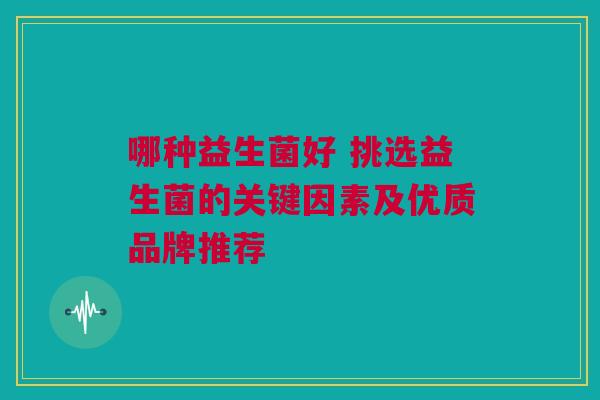 哪种益生菌好 挑选益生菌的关键因素及优质品牌推荐