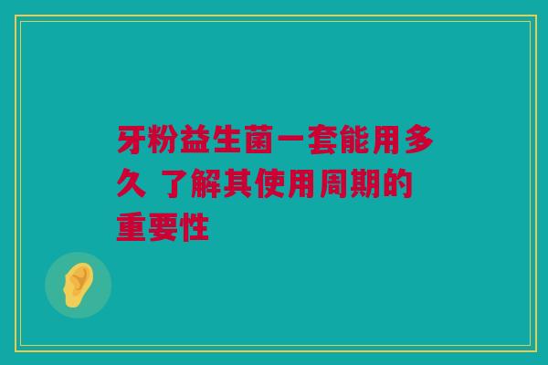 牙粉益生菌一套能用多久 了解其使用周期的重要性