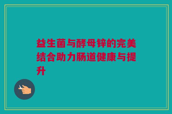 益生菌与酵母锌的完美结合助力肠道健康与提升