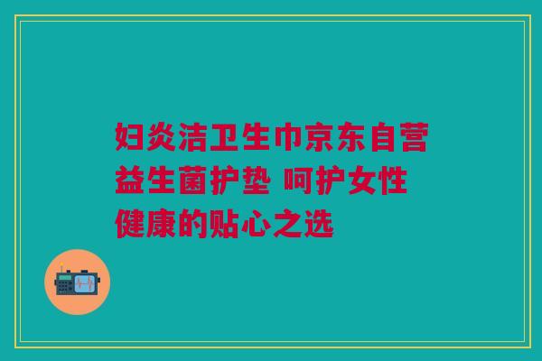 妇炎洁卫生巾京东自营益生菌护垫 呵护女性健康的贴心之选
