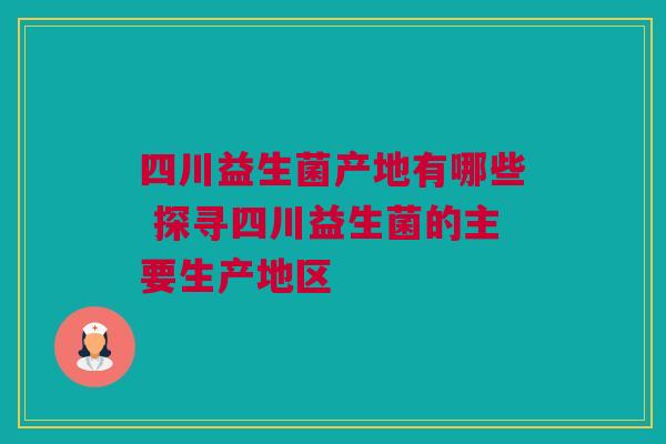四川益生菌产地有哪些 探寻四川益生菌的主要生产地区