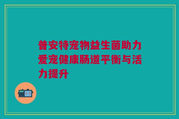 普安特宠物益生菌助力爱宠健康肠道平衡与活力提升