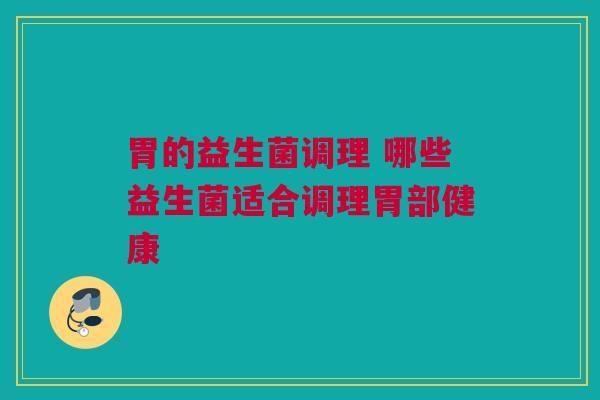 胃的益生菌调理 哪些益生菌适合调理胃部健康