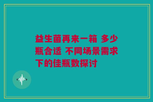 益生菌再来一箱 多少瓶合适 不同场景需求下的佳瓶数探讨
