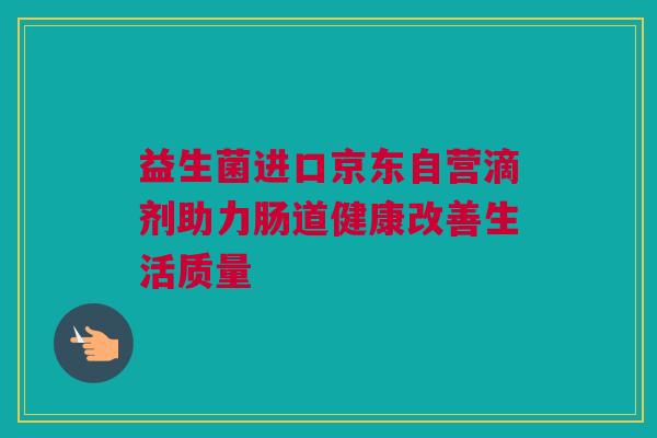 益生菌进口京东自营滴剂助力肠道健康改善生活质量