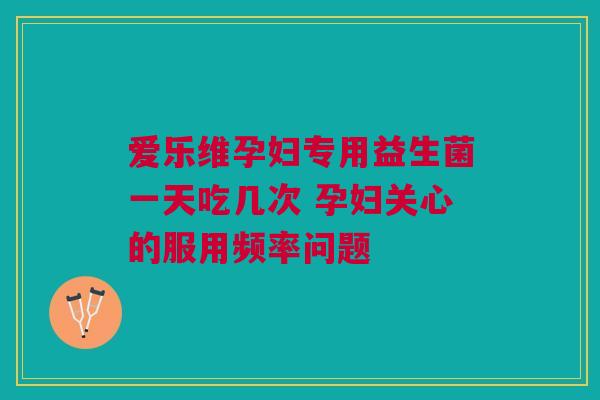 爱乐维孕妇专用益生菌一天吃几次 孕妇关心的服用频率问题