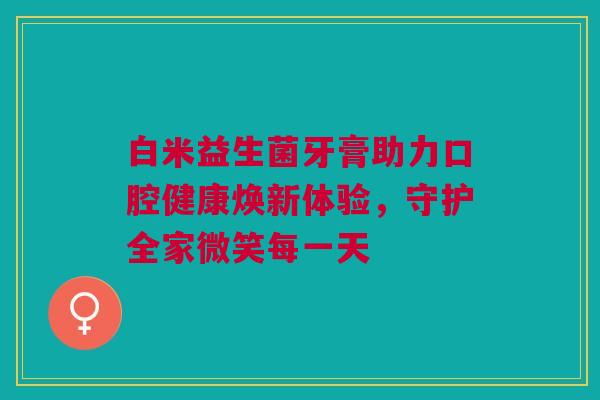白米益生菌牙膏助力口腔健康焕新体验，守护全家微笑每一天