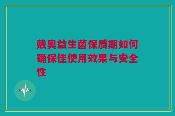 戴奥益生菌保质期如何确保佳使用效果与安全性