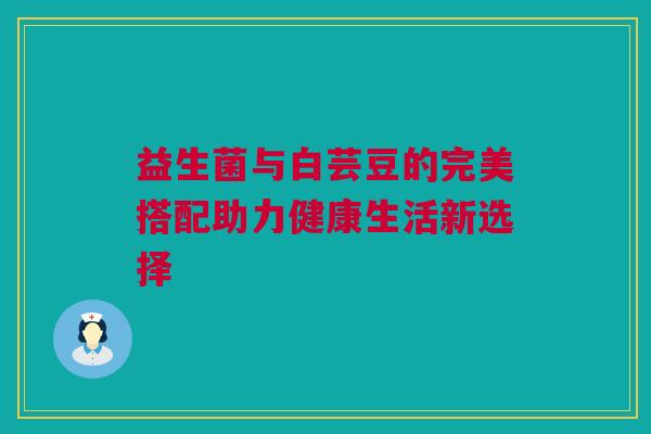 益生菌与白芸豆的完美搭配助力健康生活新选择