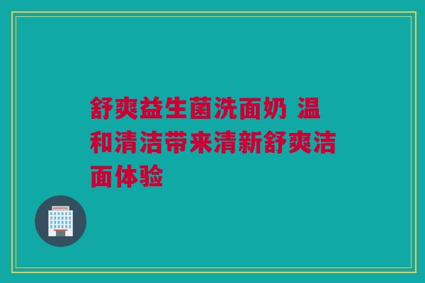 舒爽益生菌洗面奶 温和清洁带来清新舒爽洁面体验