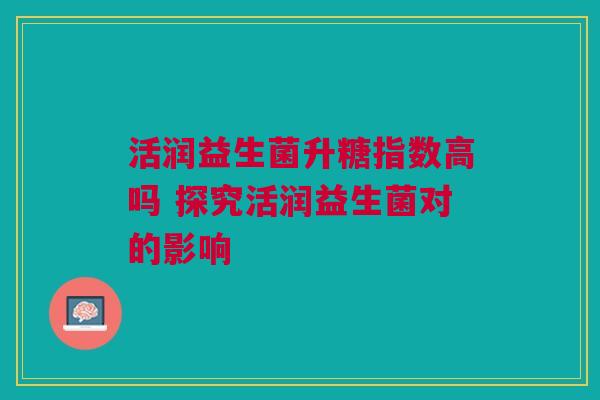 活润益生菌升糖指数高吗 探究活润益生菌对的影响