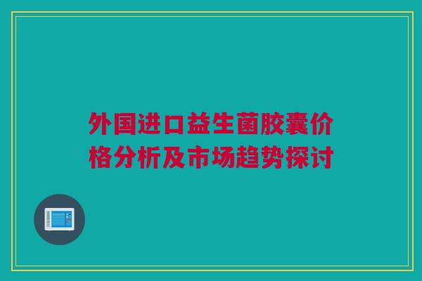 外国进口益生菌胶囊价格分析及市场趋势探讨