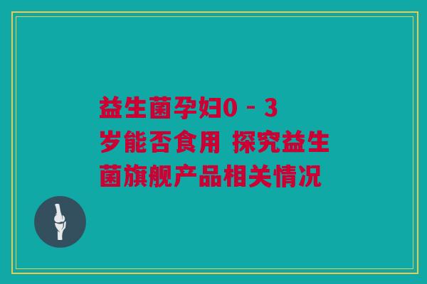 益生菌孕妇0 - 3岁能否食用 探究益生菌旗舰产品相关情况