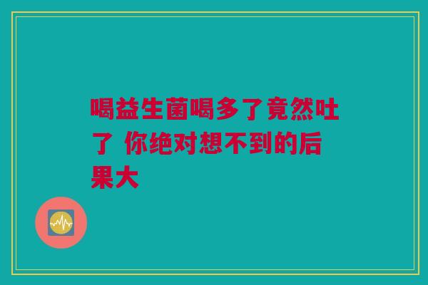 喝益生菌喝多了竟然吐了 你绝对想不到的后果大