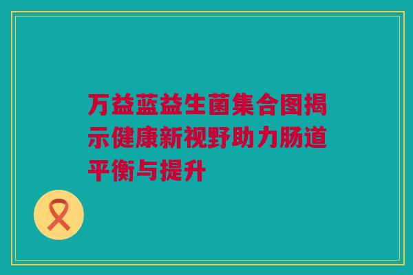 万益蓝益生菌集合图揭示健康新视野助力肠道平衡与提升