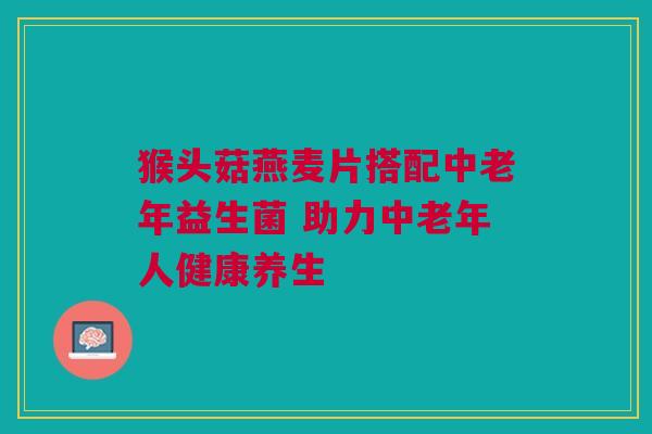 猴头菇燕麦片搭配中老年益生菌 助力中老年人健康养生
