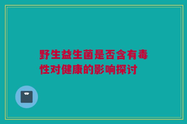 野生益生菌是否含有毒性对健康的影响探讨