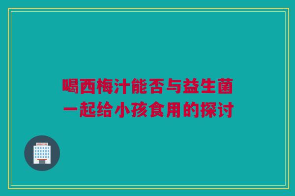 喝西梅汁能否与益生菌一起给小孩食用的探讨
