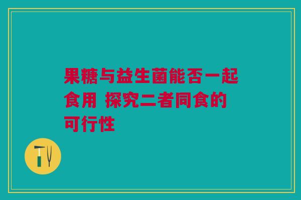 果糖与益生菌能否一起食用 探究二者同食的可行性