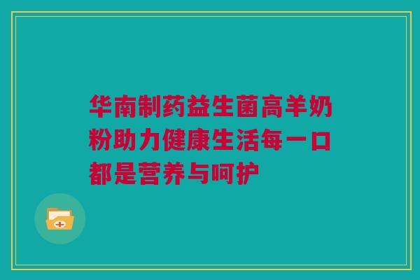 华南制药益生菌高羊奶粉助力健康生活每一口都是营养与呵护