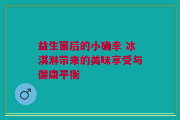 益生菌后的小确幸 冰淇淋带来的美味享受与健康平衡