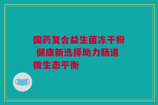 国药复合益生菌冻干粉 健康新选择助力肠道微生态平衡