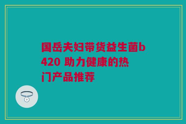 国岳夫妇带货益生菌b420 助力健康的热门产品推荐