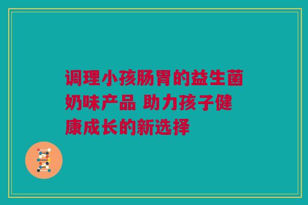 调理小孩肠胃的益生菌奶味产品 助力孩子健康成长的新选择