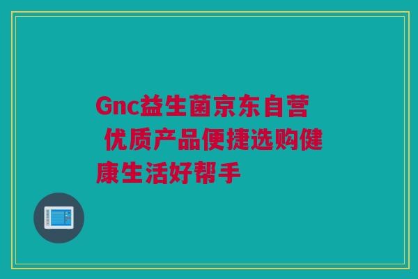 Gnc益生菌京东自营 优质产品便捷选购健康生活好帮手