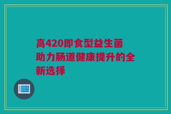 高420即食型益生菌助力肠道健康提升的全新选择