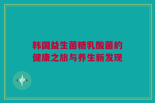 韩国益生菌糖乳酸菌的健康之旅与养生新发现