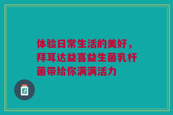 体验日常生活的美好，拜耳达益喜益生菌乳杆菌带给你满满活力