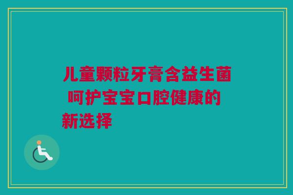 儿童颗粒牙膏含益生菌 呵护宝宝口腔健康的新选择