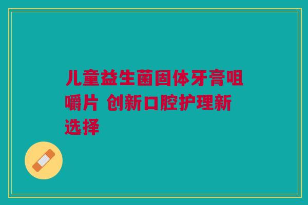 儿童益生菌固体牙膏咀嚼片 创新口腔护理新选择