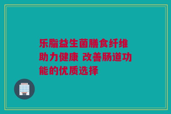 乐脂益生菌膳食纤维 助力健康 改善肠道功能的优质选择