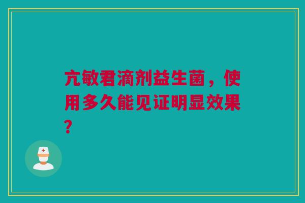 亢敏君滴剂益生菌，使用多久能见证明显效果？