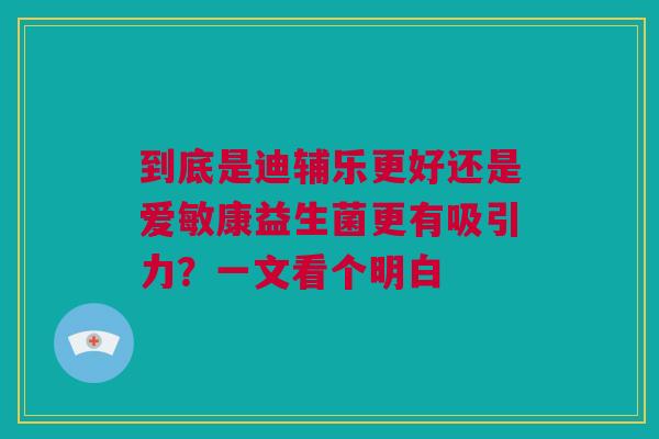到底是迪辅乐更好还是爱敏康益生菌更有吸引力？一文看个明白